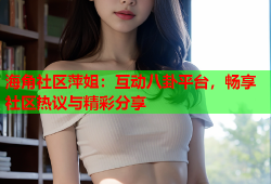 海角社区萍姐：互动八卦平台，畅享社区热议与精彩分享