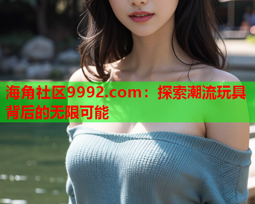 海角社区9992.com：探索潮流玩具背后的无限可能