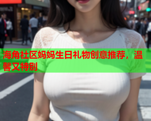 海角社区妈妈生日礼物创意推荐，温馨又特别