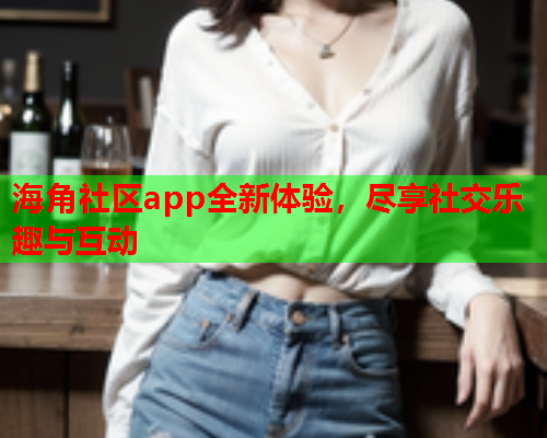 海角社区app全新体验，尽享社交乐趣与互动