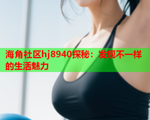 海角社区hj8940探秘：发现不一样的生活魅力