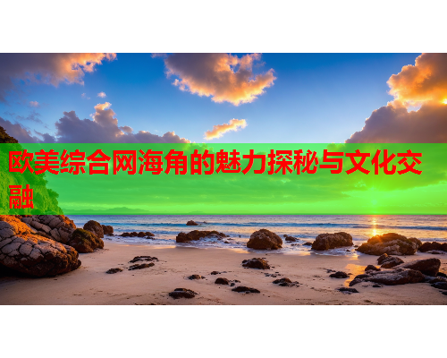 欧美综合网海角的魅力探秘与文化交融