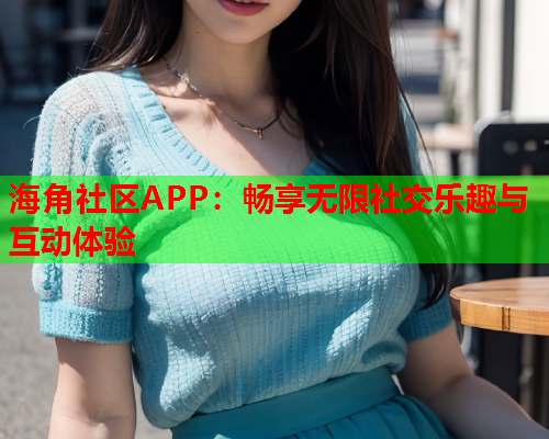 海角社区APP：畅享无限社交乐趣与互动体验