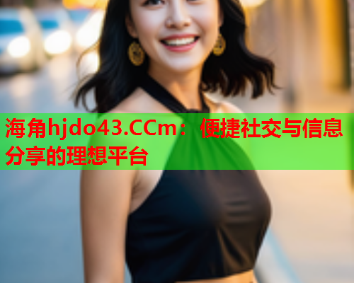 海角hjdo43.CCm：便捷社交与信息分享的理想平台