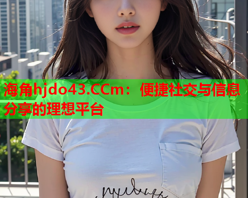 海角hjdo43.CCm：便捷社交与信息分享的理想平台